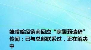 娃哈哈经销商回应“宗馥莉请辞”传闻：已与总部联系过，正在解决中