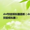 dnf技能模拟器最新（dnf韩服技能模拟器）