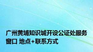 广州黄埔知识城开设公证处服务窗口 地点+联系方式