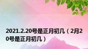 2021.2.20号是正月初几（2月20号是正月初几）