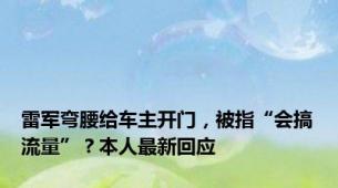 雷军弯腰给车主开门，被指“会搞流量”？本人最新回应