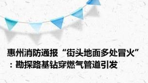 惠州消防通报“街头地面多处冒火”：勘探路基钻穿燃气管道引发