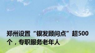 郑州设置“银发顾问点”超500个，专职服务老年人