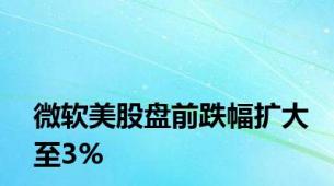 微软美股盘前跌幅扩大至3%