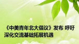 《中美青年北大倡议》发布 呼吁深化交流基础拓展机遇