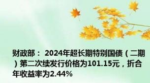 财政部： 2024年超长期特别国债（二期）第二次续发行价格为101.15元，折合年收益率为2.44%