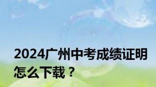 2024广州中考成绩证明怎么下载？