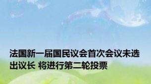 法国新一届国民议会首次会议未选出议长 将进行第二轮投票