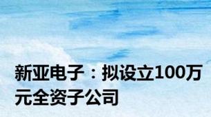 新亚电子：拟设立100万元全资子公司