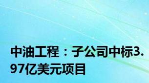 中油工程：子公司中标3.97亿美元项目