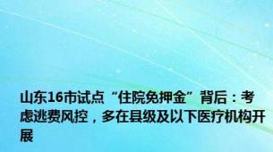 山东16市试点“住院免押金”背后：考虑逃费风控，多在县级及以下医疗机构开展