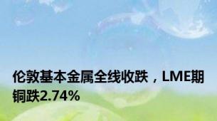 伦敦基本金属全线收跌，LME期铜跌2.74%