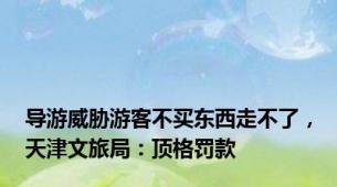 导游威胁游客不买东西走不了，天津文旅局：顶格罚款