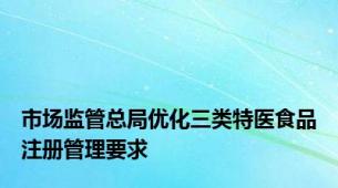 市场监管总局优化三类特医食品注册管理要求