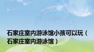 石家庄室内游泳馆小孩可以玩（石家庄室内游泳馆）