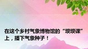 在这个乡村气象博物馆的“坝坝课”上，播下气象种子！