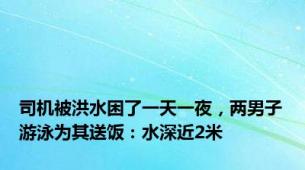 司机被洪水困了一天一夜，两男子游泳为其送饭：水深近2米