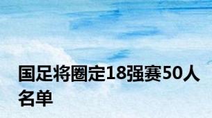 国足将圈定18强赛50人名单