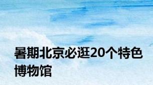 暑期北京必逛20个特色博物馆