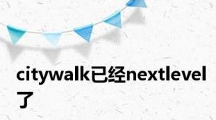 citywalk已经nextlevel了