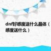 dnf好感度送什么晶体（dnf好感度送什么）