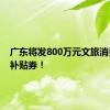 广东将发800万元文旅消费惠民补贴券！