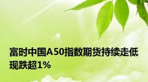 富时中国A50指数期货持续走低现跌超1%