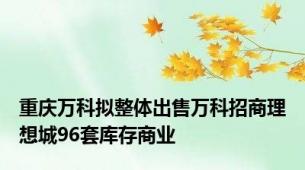 重庆万科拟整体出售万科招商理想城96套库存商业