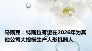 马斯克：特斯拉有望在2026年为其他公司大规模生产人形机器人