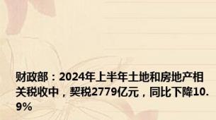 财政部：2024年上半年土地和房地产相关税收中，契税2779亿元，同比下降10.9%