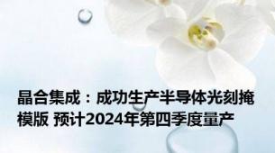 晶合集成：成功生产半导体光刻掩模版 预计2024年第四季度量产