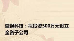 盛视科技：拟投资500万元设立全资子公司