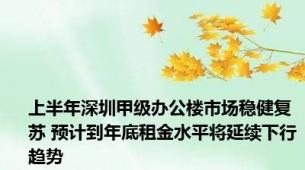 上半年深圳甲级办公楼市场稳健复苏 预计到年底租金水平将延续下行趋势