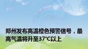 郑州发布高温橙色预警信号，最高气温将升至37℃以上