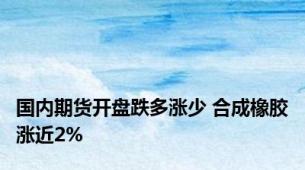 国内期货开盘跌多涨少 合成橡胶涨近2%