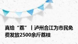 真给“荔”丨泸州合江为市民免费发放2500余斤荔枝