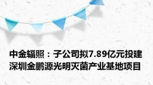 中金辐照：子公司拟7.89亿元投建深圳金鹏源光明灭菌产业基地项目