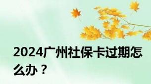 2024广州社保卡过期怎么办？