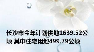 长沙市今年计划供地1639.52公顷 其中住宅用地499.79公顷