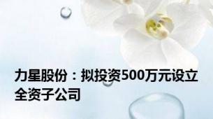 力星股份：拟投资500万元设立全资子公司