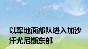 以军地面部队进入加沙汗尤尼斯东部