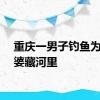 重庆一男子钓鱼为躲老婆藏河里