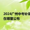 2024广州中考补录计划在哪里公布