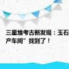 三星堆考古新发现：玉石器“生产车间”找到了！