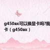 g450ax可以换显卡吗?我想换显卡（g450ax）