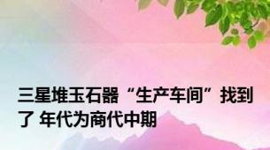 三星堆玉石器“生产车间”找到了 年代为商代中期