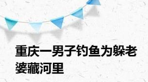 重庆一男子钓鱼为躲老婆藏河里