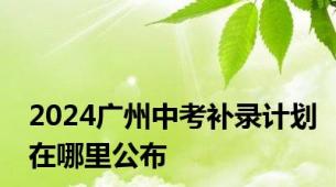 2024广州中考补录计划在哪里公布