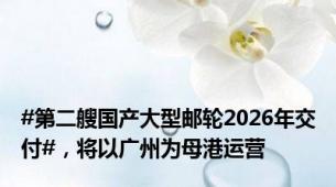 #第二艘国产大型邮轮2026年交付#，将以广州为母港运营