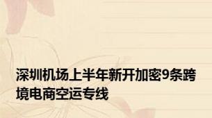 深圳机场上半年新开加密9条跨境电商空运专线